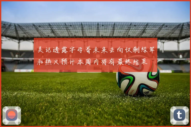 美记透露字母哥未来去向仅剩绿军和热火预计本周内将有最终结果