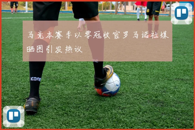 马竞本赛季以零冠收官罗马诺社媒晒图引发热议