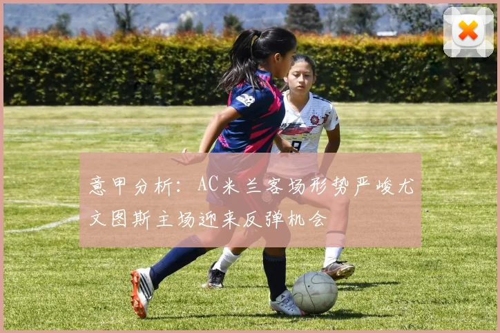 意甲分析：AC米兰客场形势严峻尤文图斯主场迎来反弹机会