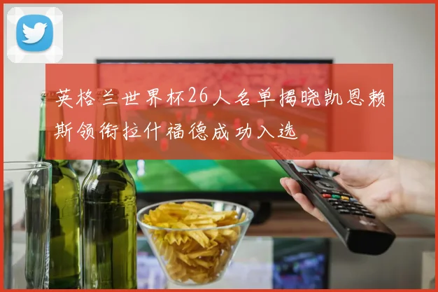 英格兰世界杯26人名单揭晓凯恩赖斯领衔拉什福德成功入选