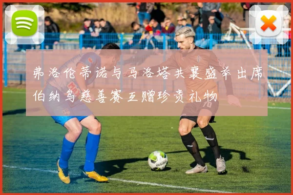 弗洛伦蒂诺与马洛塔共襄盛举出席伯纳乌慈善赛互赠珍贵礼物