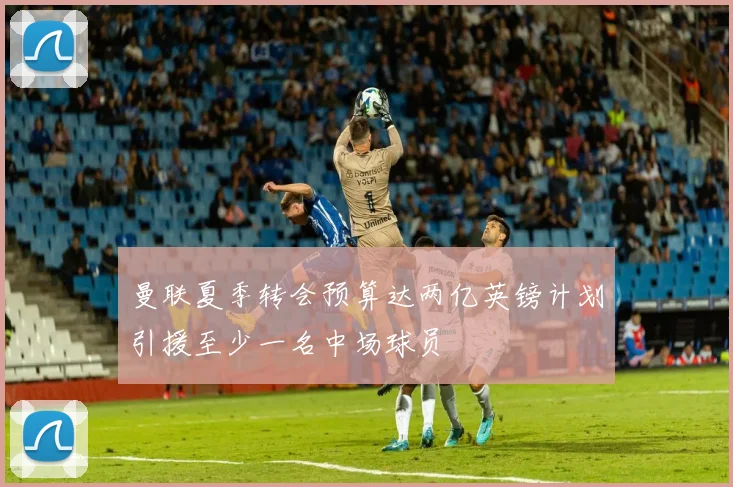 曼联夏季转会预算达两亿英镑计划引援至少一名中场球员