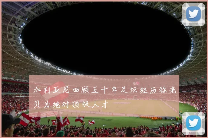 加利亚尼回顾五十年足坛经历称老贝为绝对顶级人才