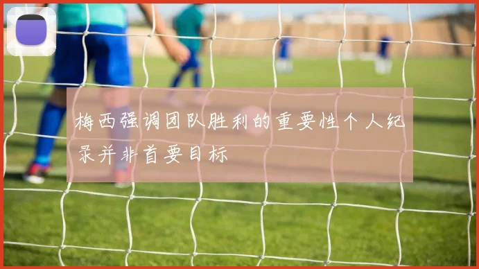 梅西强调团队胜利的重要性个人纪录并非首要目标