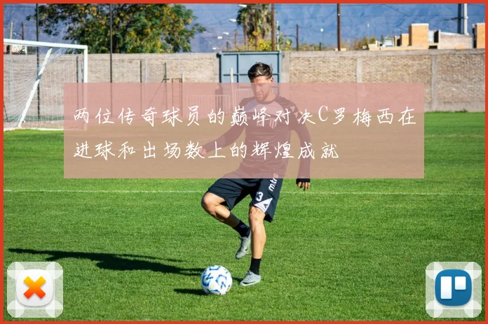 两位传奇球员的巅峰对决C罗梅西在进球和出场数上的辉煌成就
