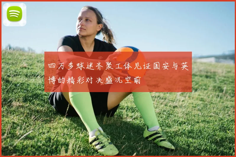 四万多球迷齐聚工体见证国安与英博的精彩对决盛况空前
