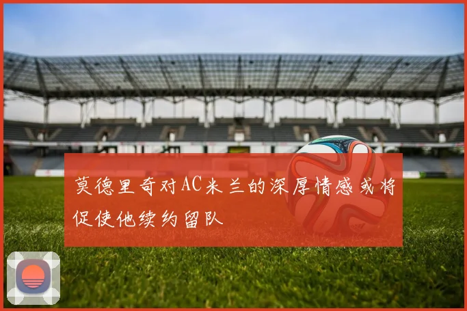 莫德里奇对AC米兰的深厚情感或将促使他续约留队