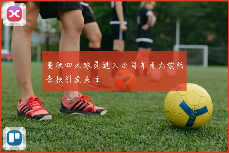 曼联四大球员进入合同年肖无续约条款引发关注