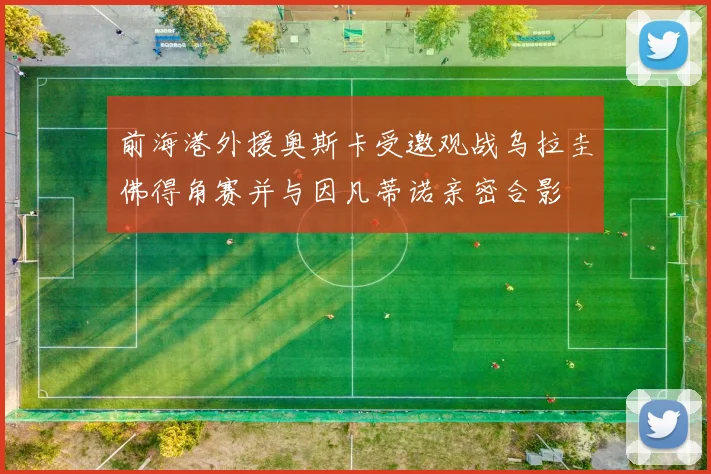 前海港外援奥斯卡受邀观战乌拉圭佛得角赛并与因凡蒂诺亲密合影