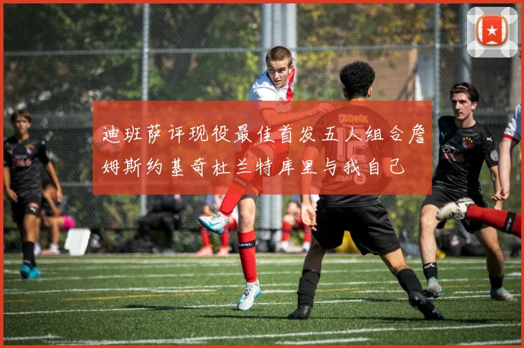 迪班萨评现役最佳首发五人组合詹姆斯约基奇杜兰特库里与我自己