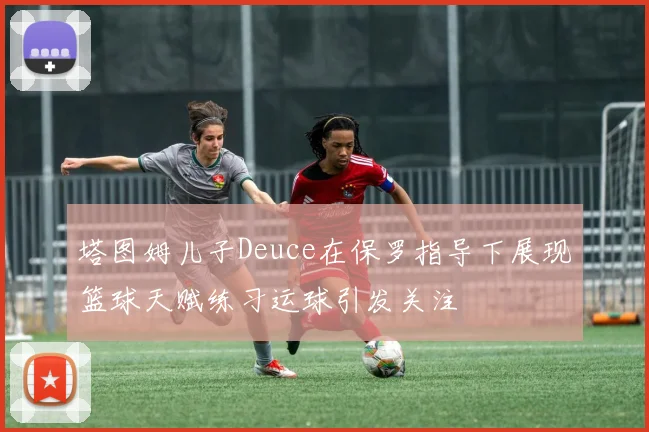 塔图姆儿子Deuce在保罗指导下展现篮球天赋练习运球引发关注