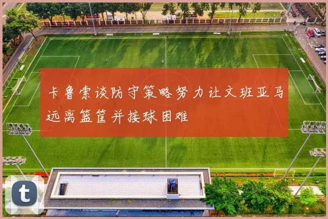 卡鲁索谈防守策略努力让文班亚马远离篮筐并接球困难