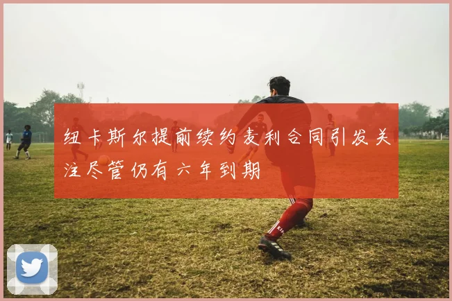 纽卡斯尔提前续约麦利合同引发关注尽管仍有六年到期
