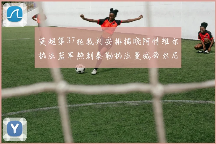 英超第37轮裁判安排揭晓阿特维尔执法蓝军热刺泰勒执法曼城蒂尔尼执法枪手