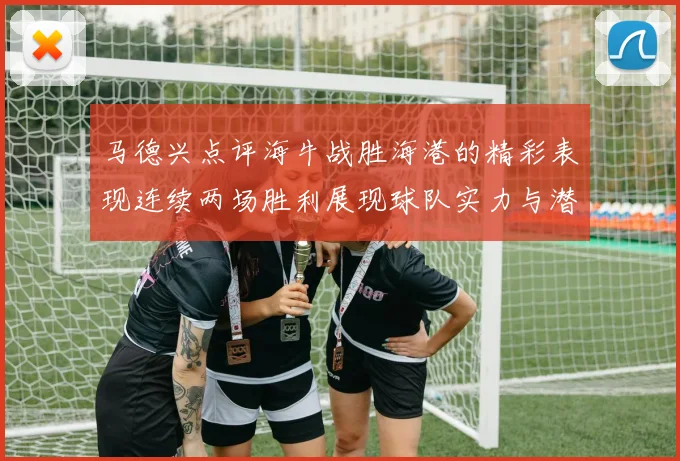 马德兴点评海牛战胜海港的精彩表现连续两场胜利展现球队实力与潜力